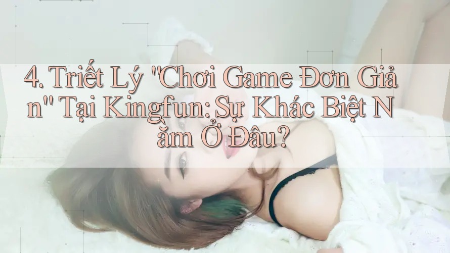 4. Triết Lý “Chơi Game Đơn Giản” Tại Kingfun: Sự Khác Biệt Nằm Ở Đâu?