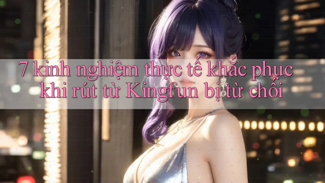7 kinh nghiệm thực tế khắc phục khi rút từ Kingfun bị từ chối