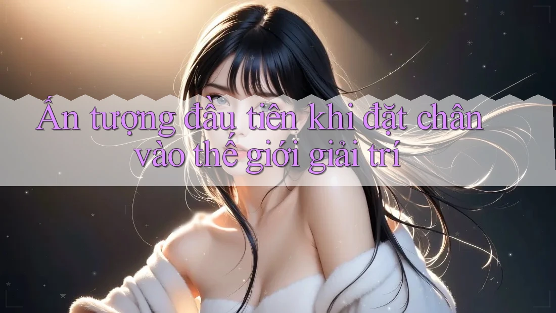 Ấn tượng đầu tiên khi đặt chân vào thế giới giải trí