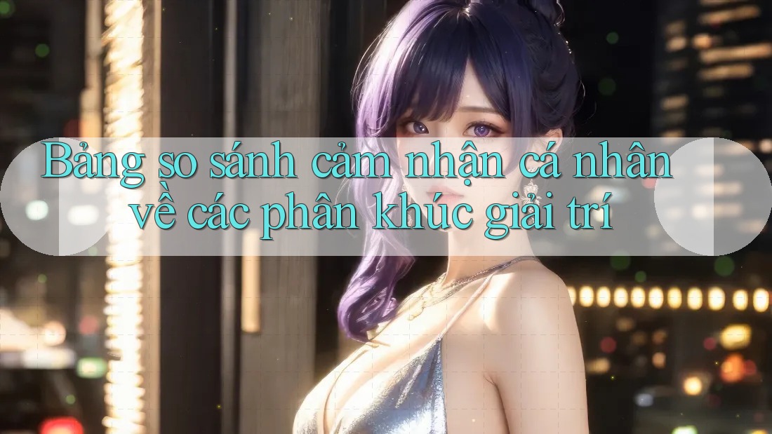 Bảng so sánh cảm nhận cá nhân về các phân khúc giải trí Bảng so sánh cảm nhận cá nhân về các phân khúc giải trí
