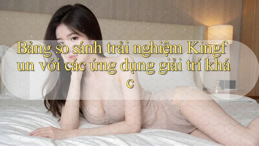 Bảng so sánh trải nghiệm Kingfun với các ứng dụng giải trí khác Bảng so sánh trải nghiệm Kingfun với các ứng dụng giải trí khác