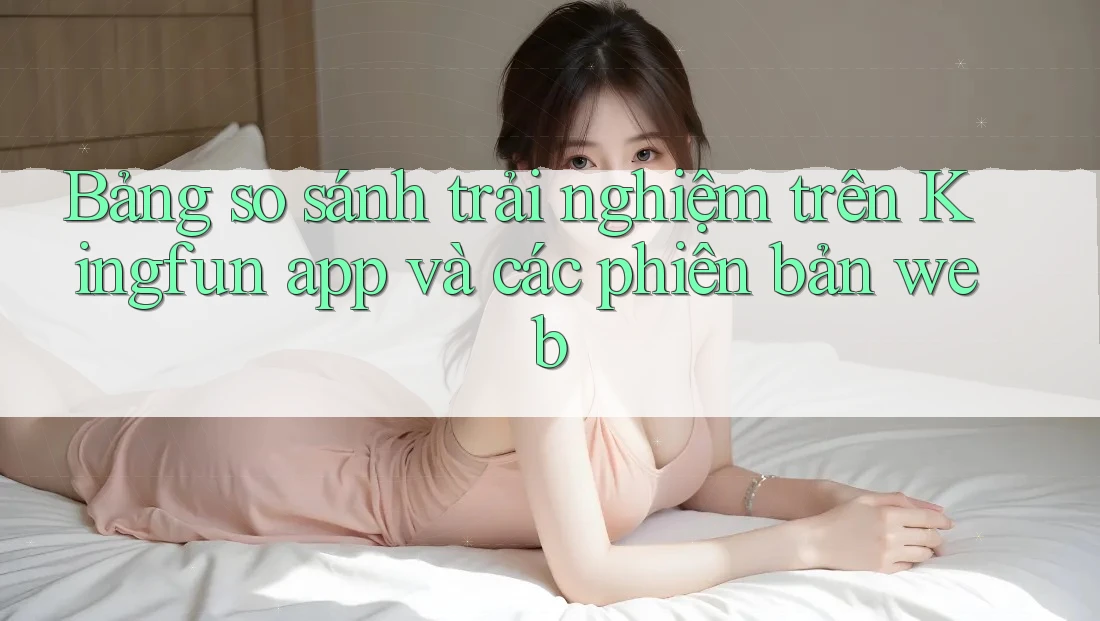 Bảng so sánh trải nghiệm trên Kingfun app và các phiên bản web