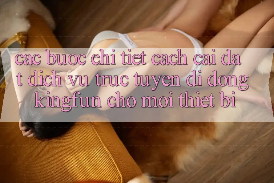 Các bước Chi Tiết Cách Cài đặt Dịch vụ trực tuyến di động Kingfun Cho Mọi Thiết Bị Các bước Chi Tiết Cách Cài đặt Dịch vụ trực tuyến di động Kingfun Cho Mọi Thiết Bị