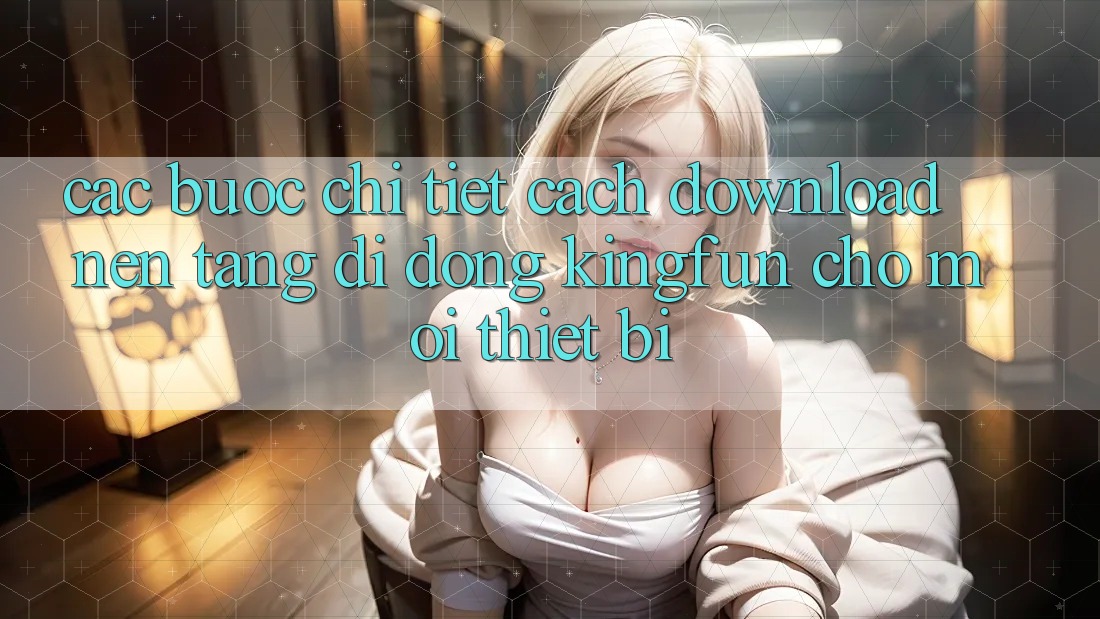 Các bước Chi Tiết Cách Download Nền tảng di động Kingfun Cho Mọi Thiết Bị