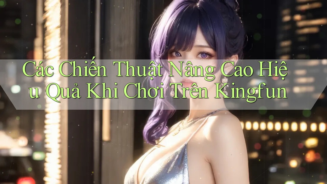 Các Chiến Thuật Nâng Cao Hiệu Quả Khi Chơi Trên Kingfun