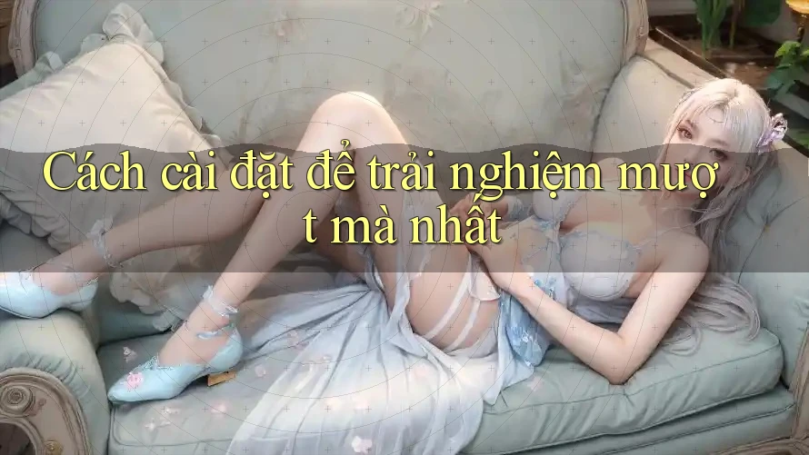 Cách cài đặt để trải nghiệm mượt mà nhất
