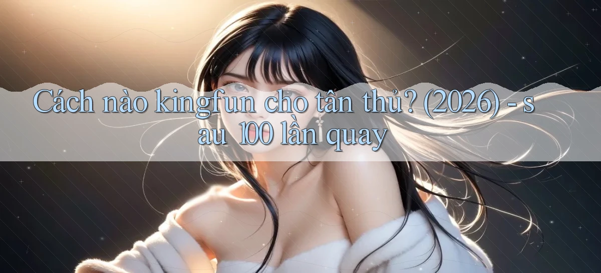 Cách nào kingfun cho tân thủ (2026)   sau 100 lần quay