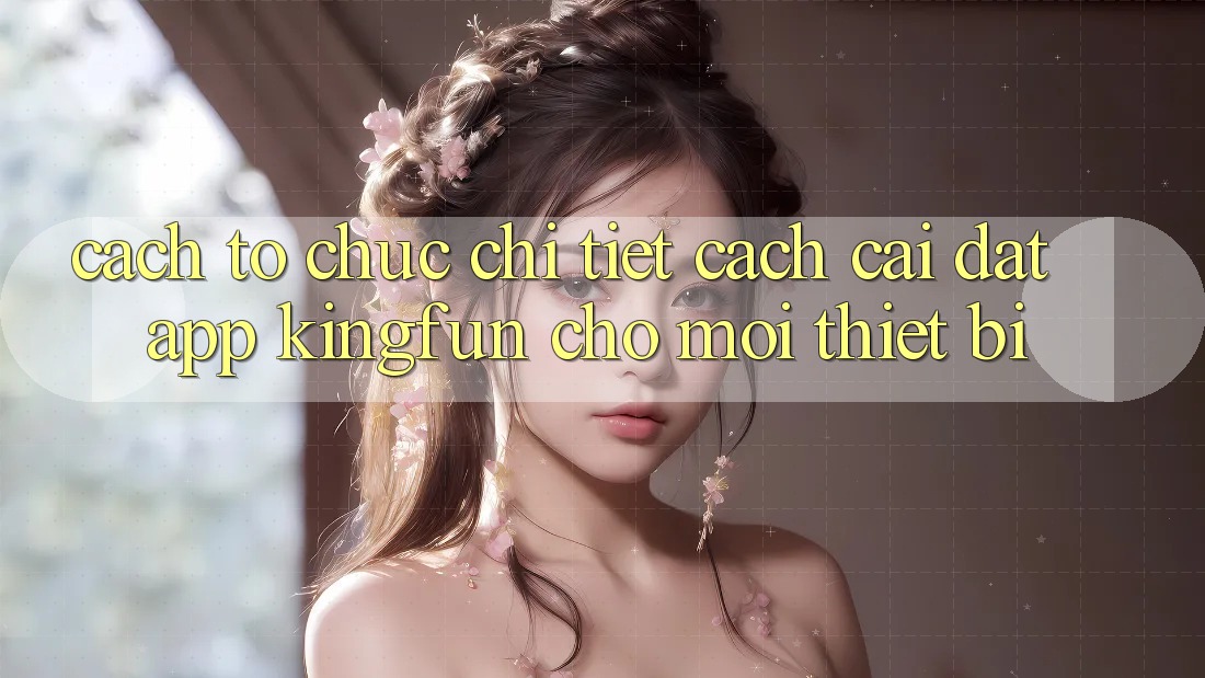 Cách tổ chức Chi Tiết Cách Cài đặt App Kingfun Cho Mọi Thiết Bị