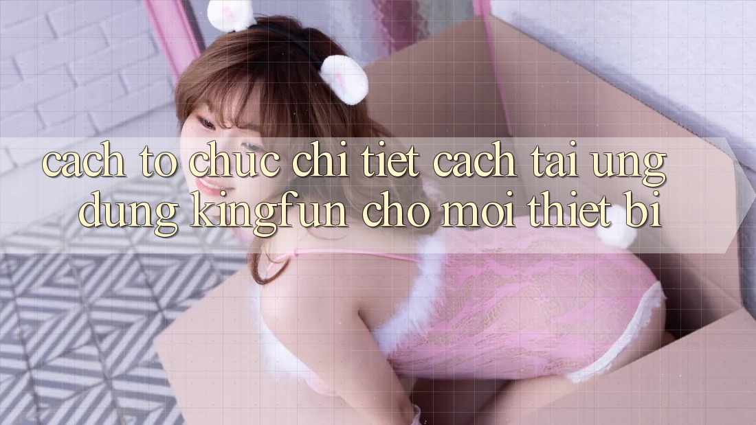 Cách tổ chức Chi Tiết Cách Tải Ứng dụng Kingfun Cho Mọi Thiết Bị