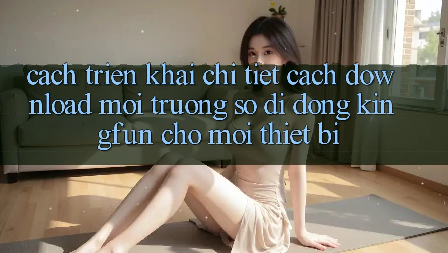 Cách triển khai Chi Tiết Cách Download Môi trường số di động Kingfun Cho Mọi Thiết Bị