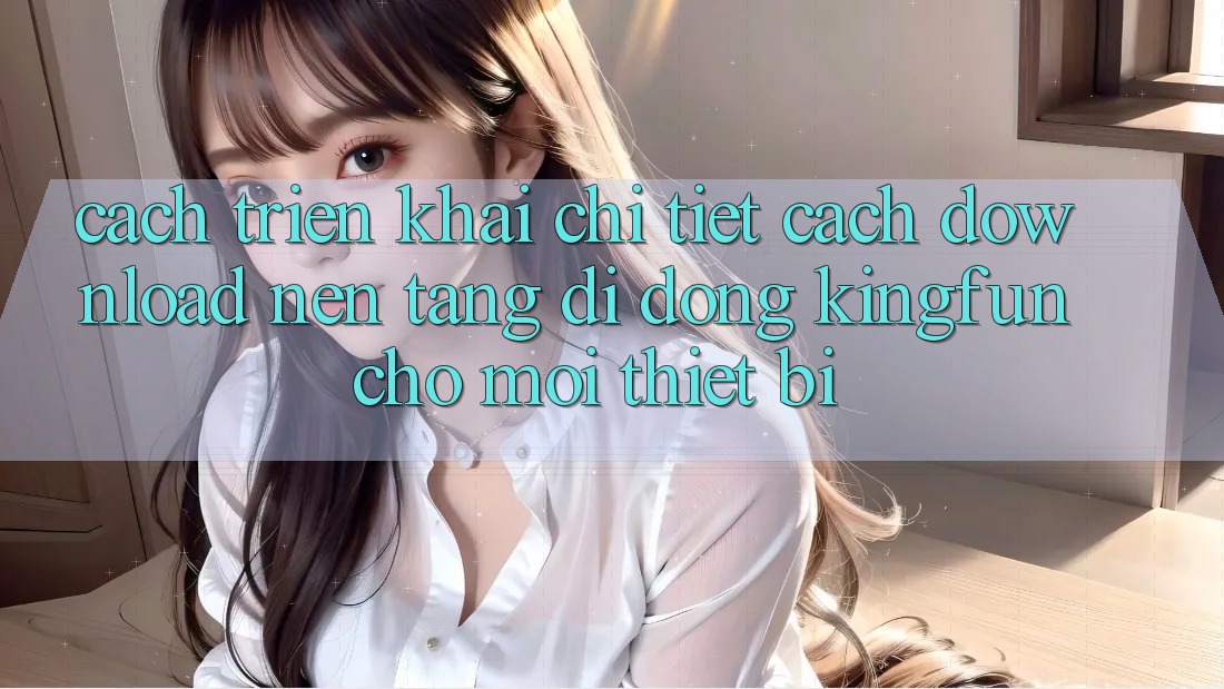 Cách triển khai Chi Tiết Cách Download Nền tảng di động Kingfun Cho Mọi Thiết Bị