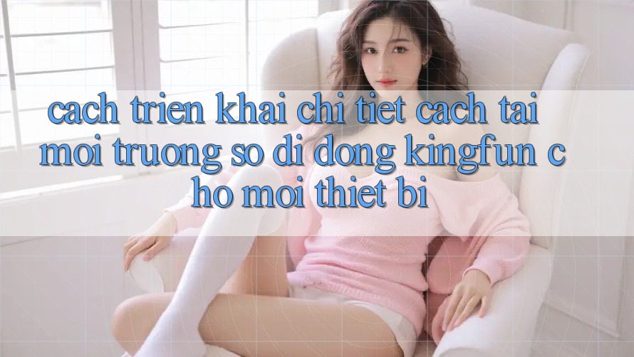 Cách triển khai Chi Tiết Cách Tải Môi trường số di động Kingfun Cho Mọi Thiết Bị