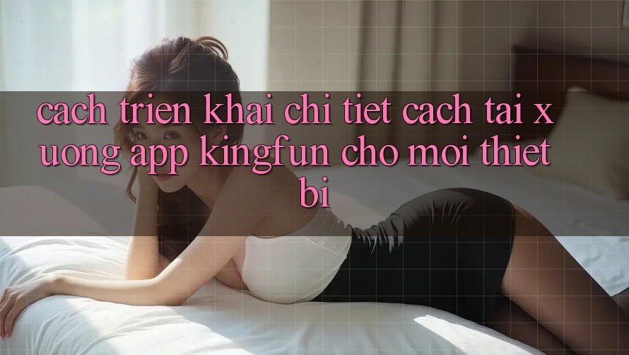 Cách triển khai Chi Tiết Cách Tải xuống App Kingfun Cho Mọi Thiết Bị