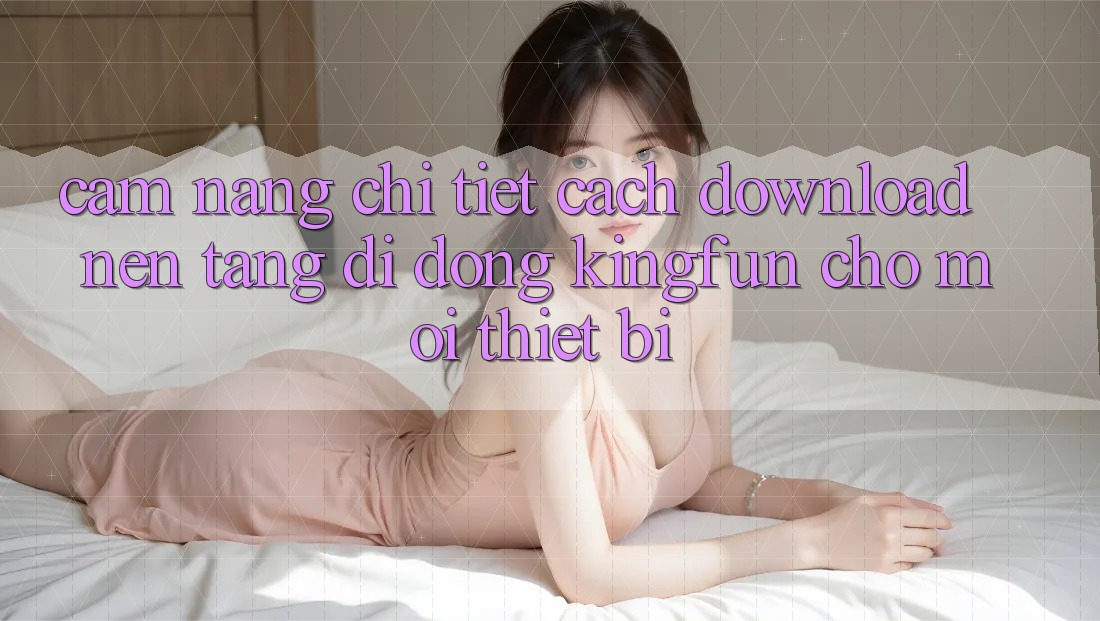 Cẩm nang Chi Tiết Cách Download Nền tảng di động Kingfun Cho Mọi Thiết Bị