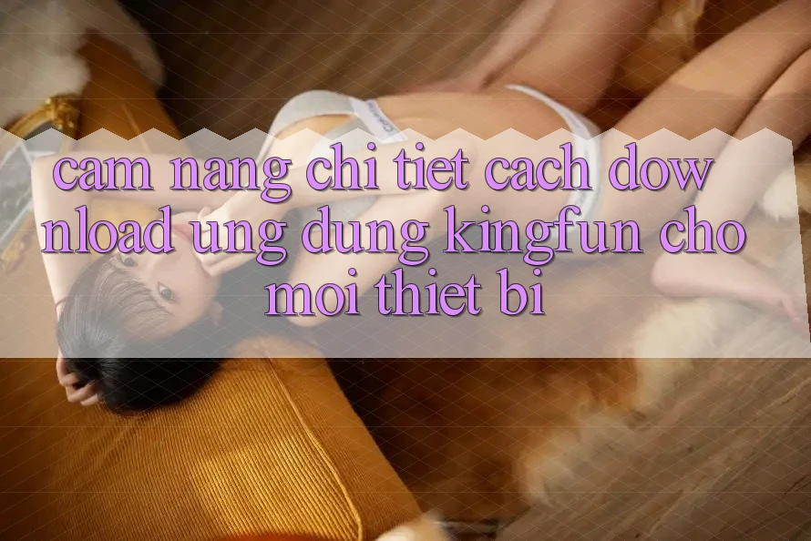 Cẩm nang Chi Tiết Cách Download Ứng dụng Kingfun Cho Mọi Thiết Bị