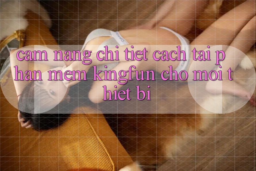 Cẩm nang Chi Tiết Cách Tải Phần mềm Kingfun Cho Mọi Thiết Bị