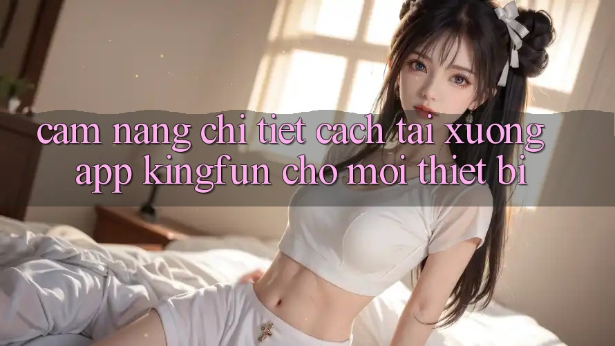 Cẩm nang Chi Tiết Cách Tải xuống App Kingfun Cho Mọi Thiết Bị