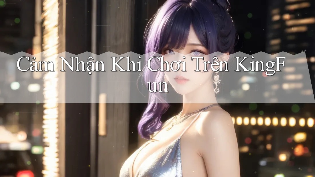 Cảm Nhận Khi Chơi Trên KingFun