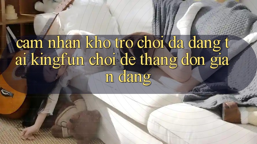 Cảm nhận Kho Trò chơi Đa Dạng Tại Kingfun – “Chơi Dễ, Thắng Đơn giản Dàng”