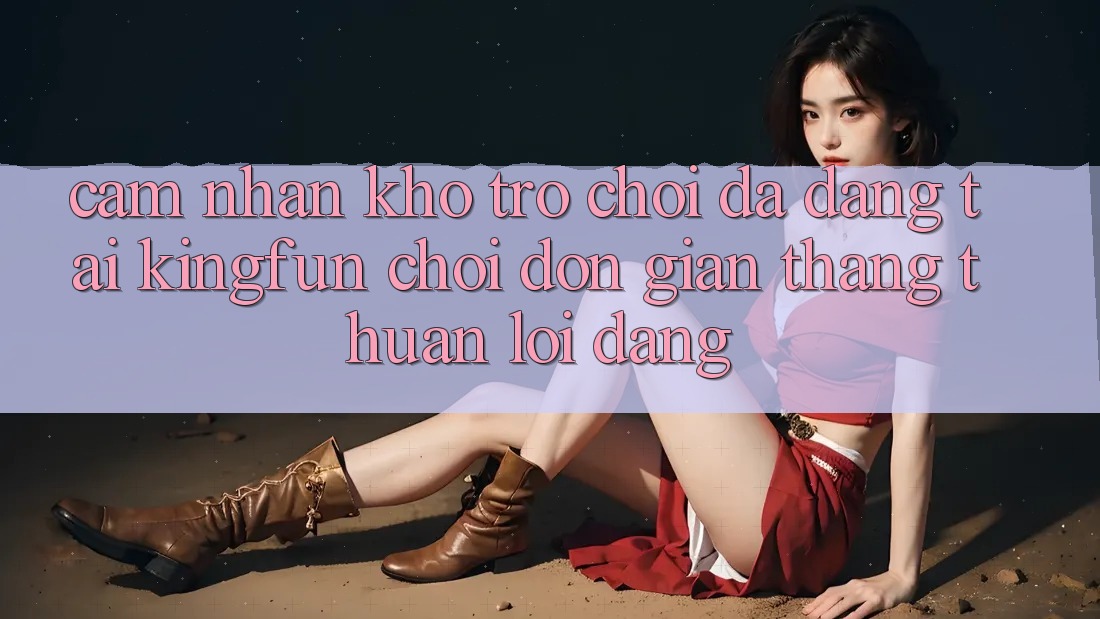 Cảm nhận Kho Trò chơi Đa Dạng Tại Kingfun – “Chơi Đơn Giản, Thắng Thuận lợi Dàng”