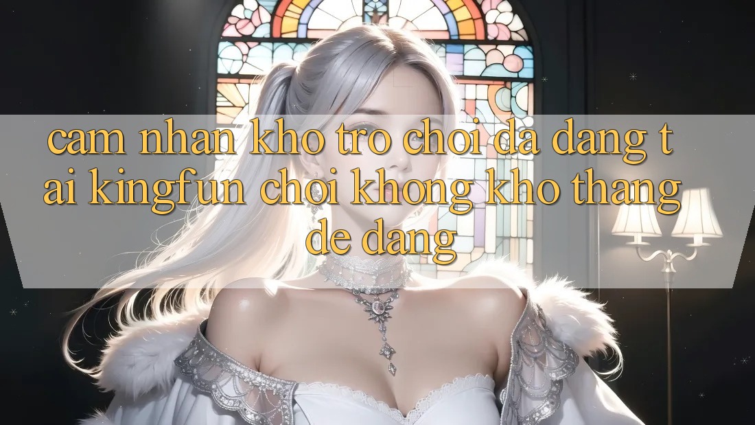 Cảm nhận Kho Trò chơi Đa Dạng Tại Kingfun – “Chơi Không khó, Thắng Dễ Dàng”