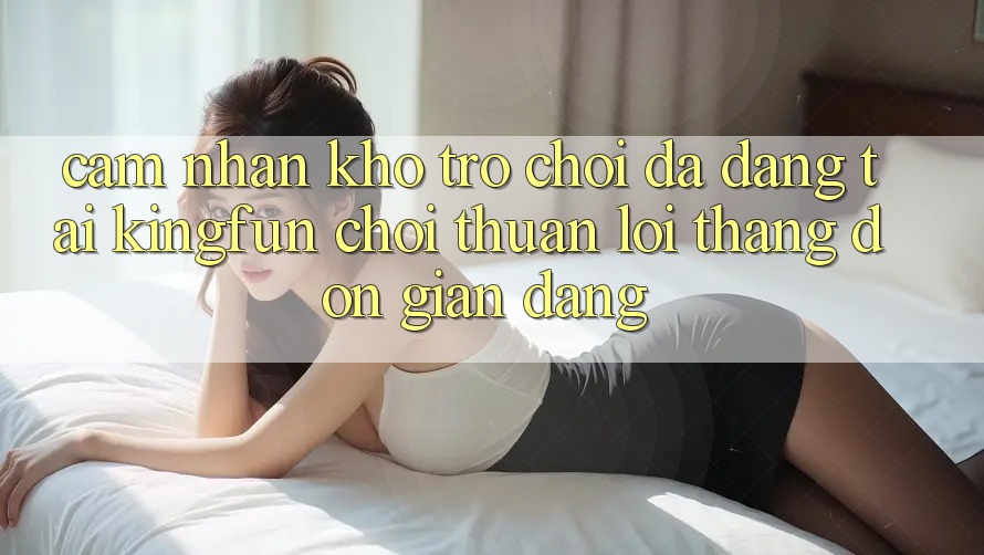 Cảm nhận Kho Trò chơi Đa Dạng Tại Kingfun – “Chơi Thuận lợi, Thắng Đơn giản Dàng”