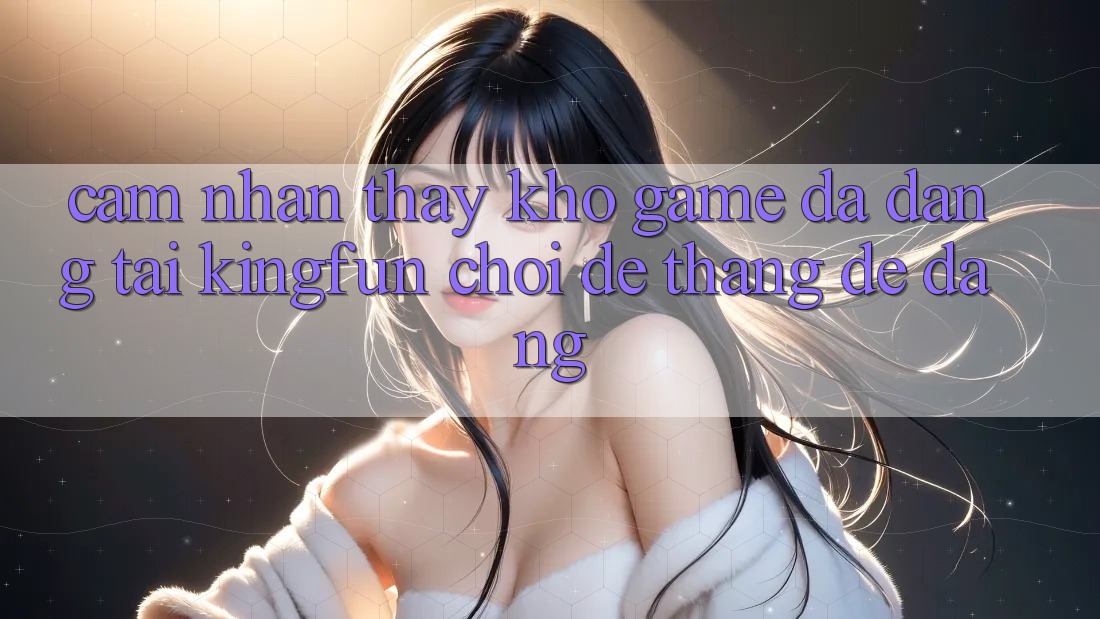 Cảm nhận thấy Kho Game Đa Dạng Tại Kingfun – “Chơi Dễ, Thắng Dễ Dàng”