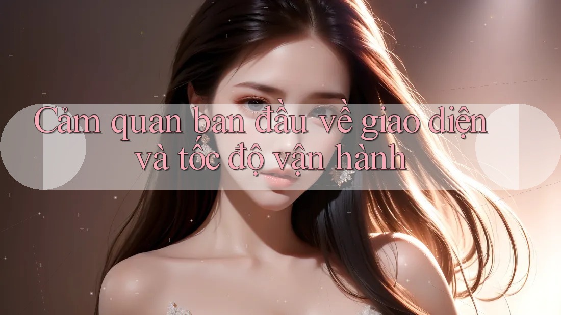 Cảm quan ban đầu về giao diện và tốc độ vận hành Cảm quan ban đầu về giao diện và tốc độ vận hành