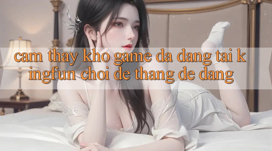 Cảm thấy Kho Game Đa Dạng Tại Kingfun – “Chơi Dễ, Thắng Dễ Dàng” Cảm thấy Kho Game Đa Dạng Tại Kingfun – “Chơi Dễ, Thắng Dễ Dàng”