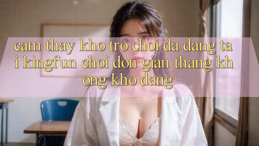 Cảm thấy Kho Trò chơi Đa Dạng Tại Kingfun – “Chơi Đơn Giản, Thắng Không khó Dàng”
