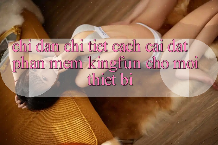Chỉ dẫn Chi Tiết Cách Cài đặt Phần mềm Kingfun Cho Mọi Thiết Bị