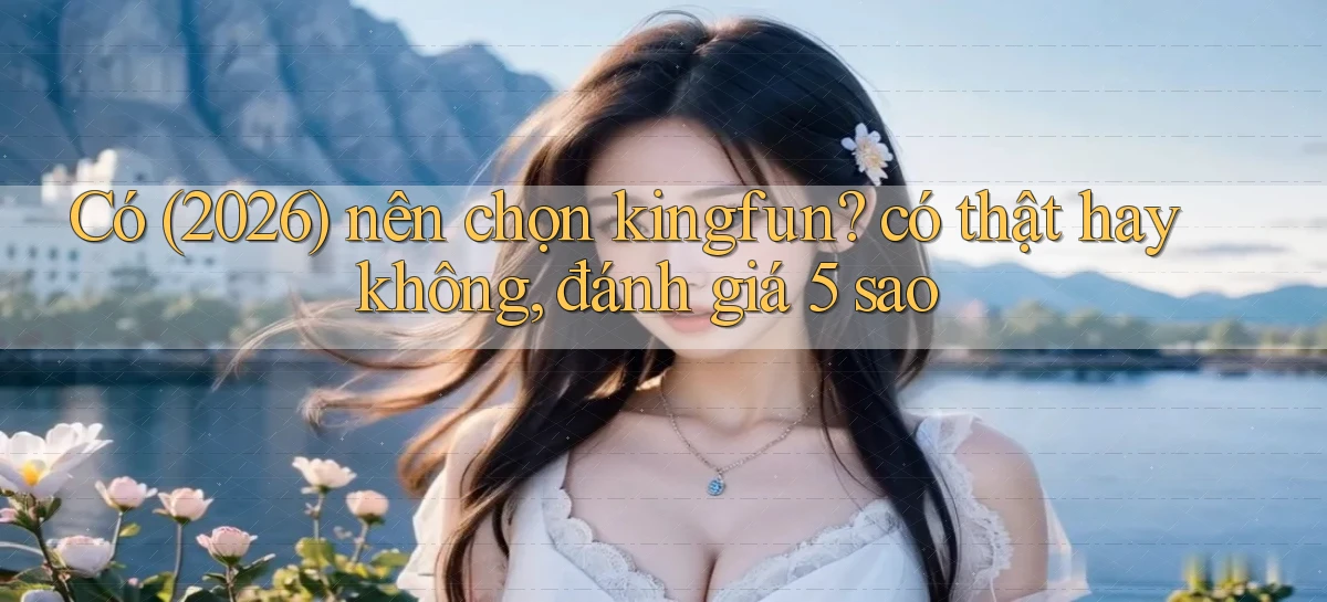 Có (2026) nên chọn kingfun có thật hay không, đánh giá 5 sao