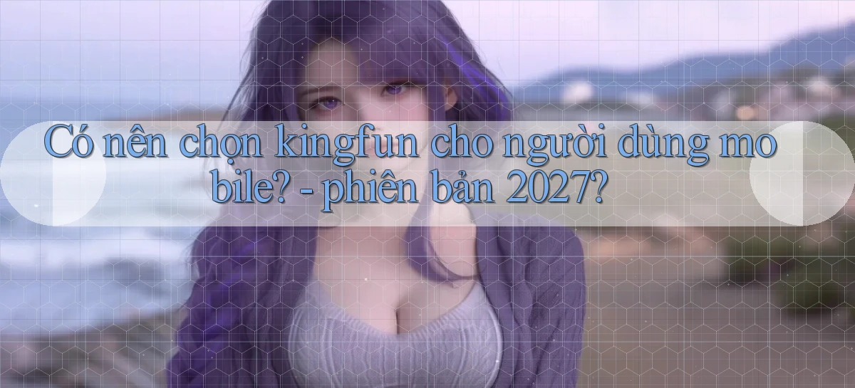 Có nên chọn kingfun cho người dùng mobile   phiên bản 2027