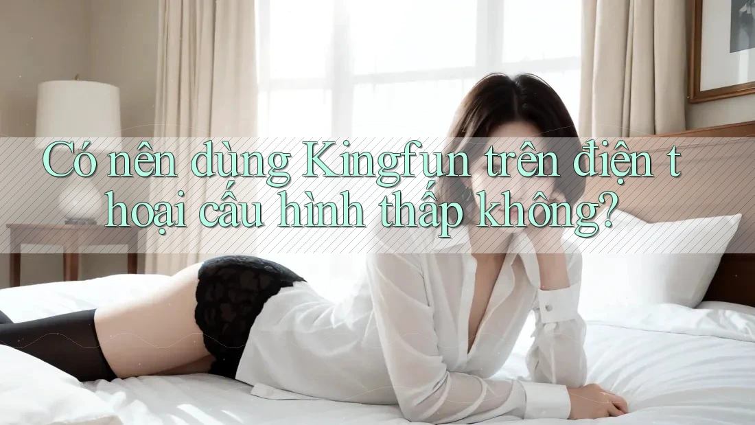 Có nên dùng Kingfun trên điện thoại cấu hình thấp không?