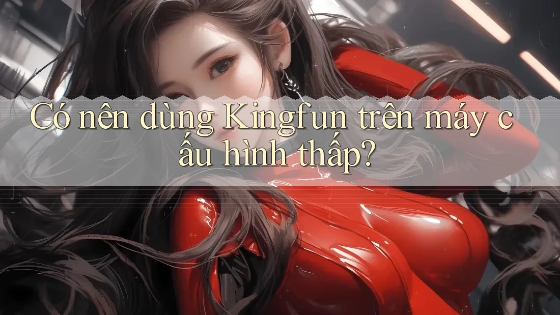 Có nên dùng Kingfun trên máy cấu hình thấp? Có nên dùng Kingfun trên máy cấu hình thấp?