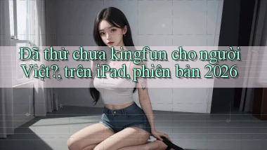 Đã thử chưa kingfun cho người Việt, trên iPad, phiên bản 2026