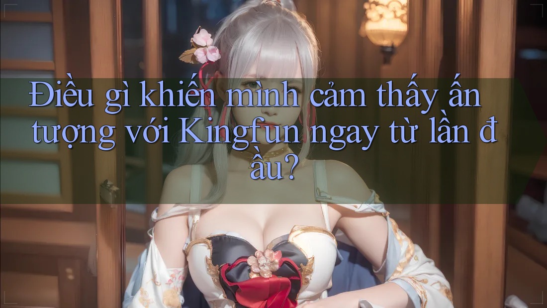 Điều gì khiến mình cảm thấy ấn tượng với Kingfun ngay từ lần đầu?
