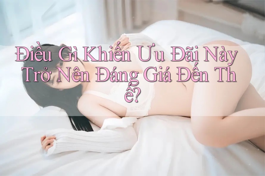 Điều Gì Khiến Ưu Đãi Này Trở Nên Đáng Giá Đến Thế?