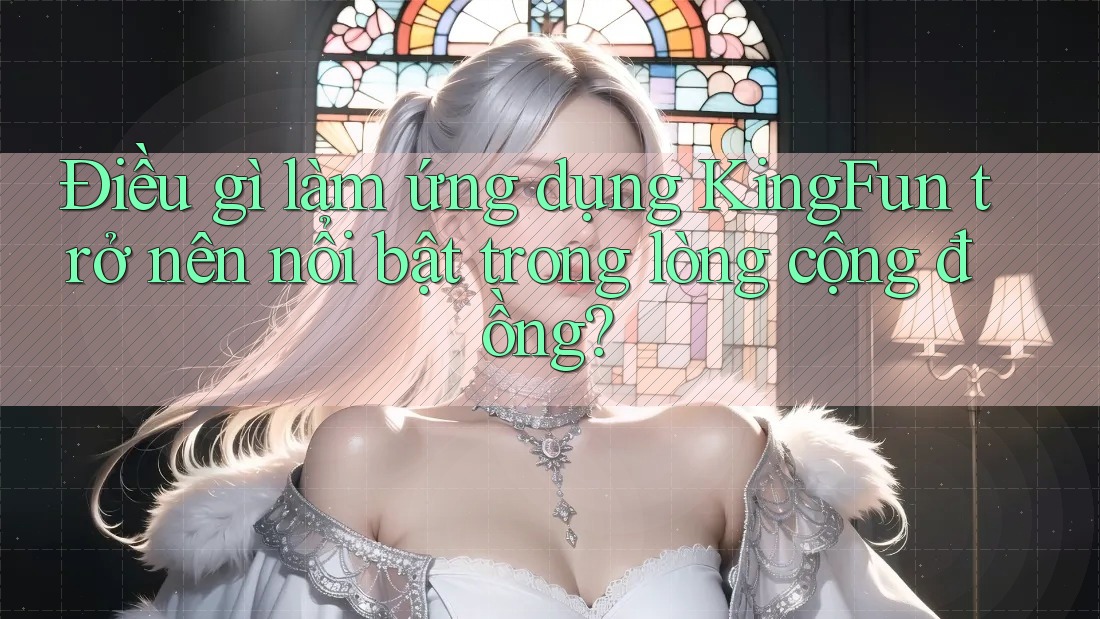 Điều gì làm ứng dụng KingFun trở nên nổi bật trong lòng cộng đồng?