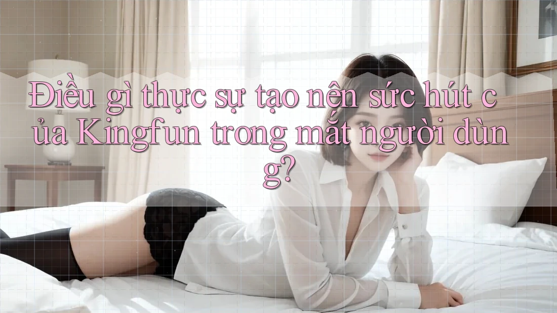 Điều gì thực sự tạo nên sức hút của Kingfun trong mắt người dùng?