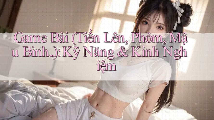 Game Bài (Tiến Lên, Phỏm, Mậu Binh. . .): Kỹ Năng & Kinh Nghiệm