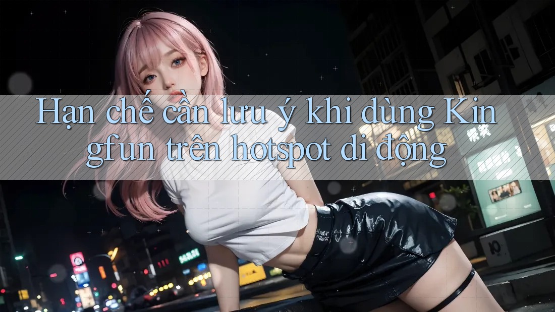 Hạn chế cần lưu ý khi dùng Kingfun trên hotspot di động