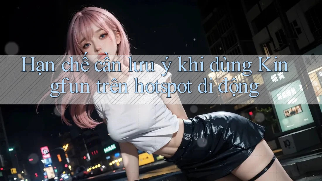 Hạn chế cần lưu ý khi dùng Kingfun trên hotspot di động