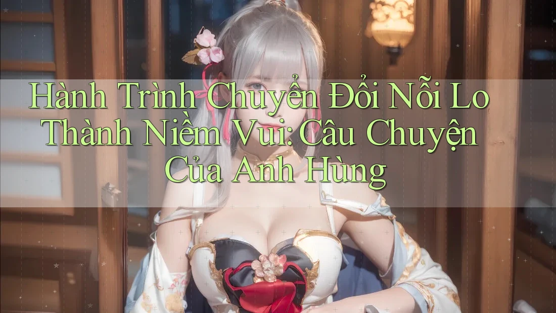 Hành Trình Chuyển Đổi Nỗi Lo Thành Niềm Vui: Câu Chuyện Của Anh Hùng