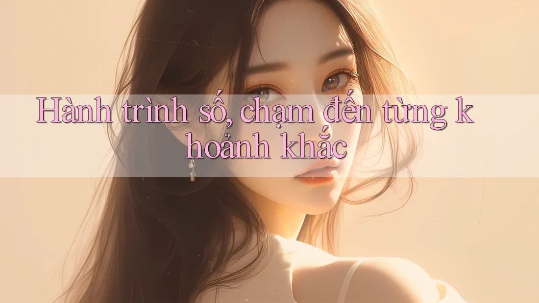 Hành trình số, chạm đến từng khoảnh khắc