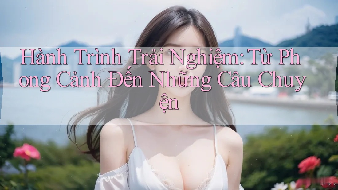 Hành Trình Trải Nghiệm: Từ Phong Cảnh Đến Những Câu Chuyện