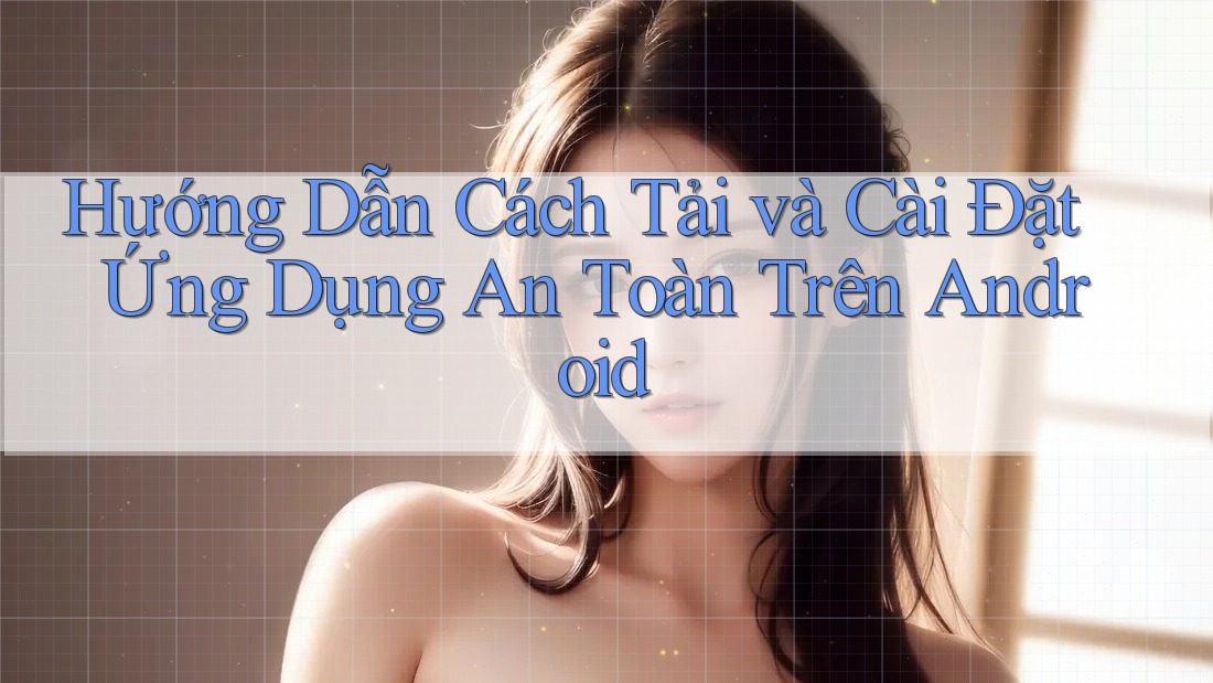 Hướng Dẫn Cách Tải và Cài Đặt Ứng Dụng An Toàn Trên Android