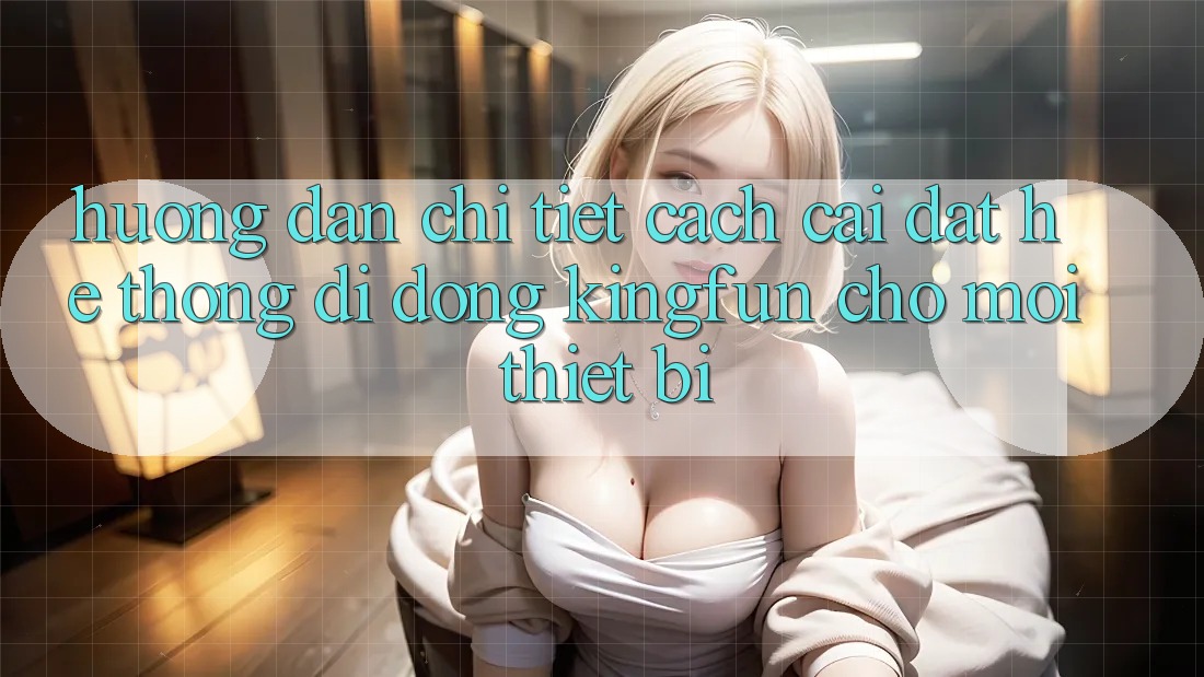Hướng Dẫn Chi Tiết Cách Cài đặt Hệ thống di động Kingfun Cho Mọi Thiết Bị