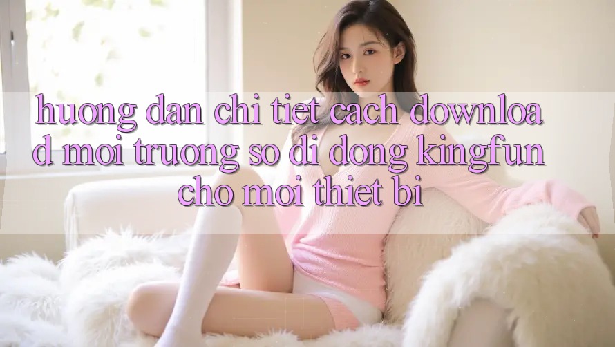 Hướng Dẫn Chi Tiết Cách Download Môi trường số di động Kingfun Cho Mọi Thiết Bị