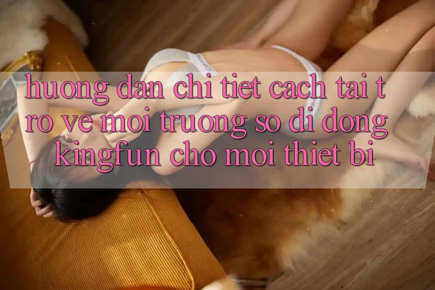 Hướng Dẫn Chi Tiết Cách Tải trở về Môi trường số di động Kingfun Cho Mọi Thiết Bị Hướng Dẫn Chi Tiết Cách Tải trở về Môi trường số di động Kingfun Cho Mọi Thiết Bị